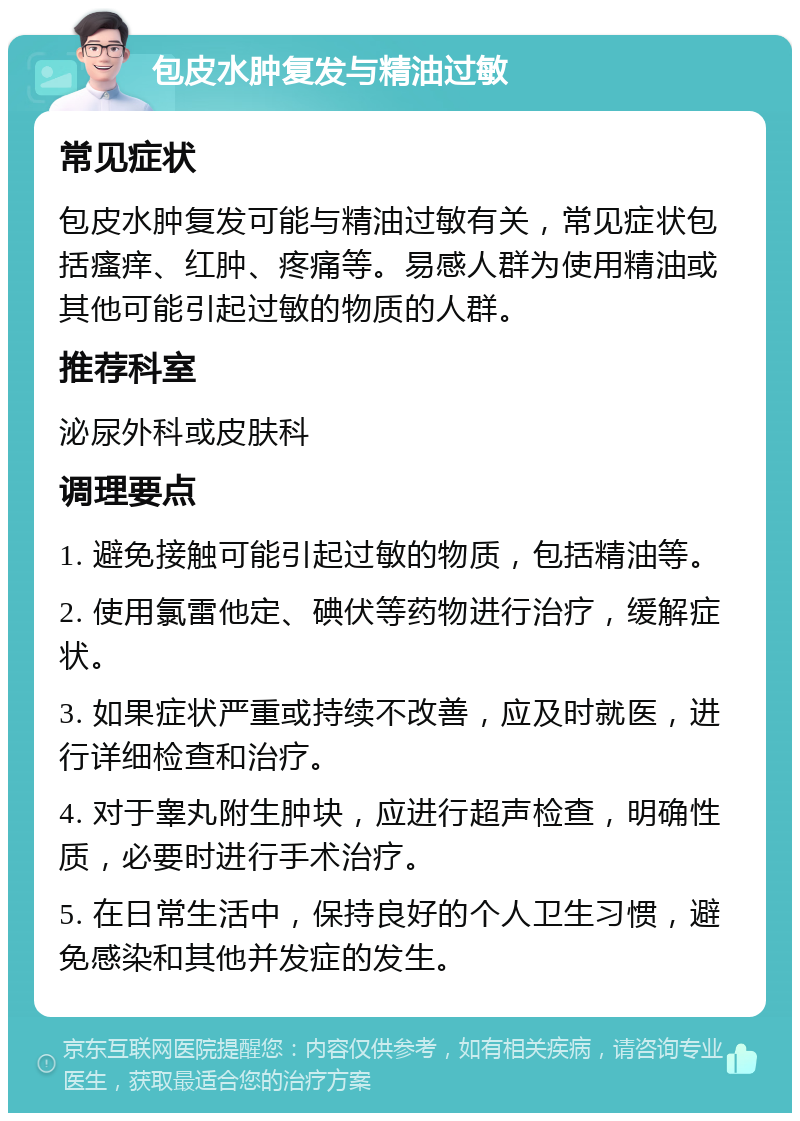 包皮水肿复发与精油过敏 常见症状 包皮水肿复发可能与精油过敏有关，常见症状包括瘙痒、红肿、疼痛等。易感人群为使用精油或其他可能引起过敏的物质的人群。 推荐科室 泌尿外科或皮肤科 调理要点 1. 避免接触可能引起过敏的物质，包括精油等。 2. 使用氯雷他定、碘伏等药物进行治疗，缓解症状。 3. 如果症状严重或持续不改善，应及时就医，进行详细检查和治疗。 4. 对于睾丸附生肿块，应进行超声检查，明确性质，必要时进行手术治疗。 5. 在日常生活中，保持良好的个人卫生习惯，避免感染和其他并发症的发生。