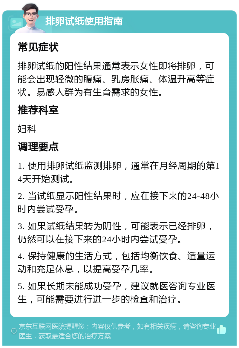 排卵试纸使用指南 常见症状 排卵试纸的阳性结果通常表示女性即将排卵，可能会出现轻微的腹痛、乳房胀痛、体温升高等症状。易感人群为有生育需求的女性。 推荐科室 妇科 调理要点 1. 使用排卵试纸监测排卵，通常在月经周期的第14天开始测试。 2. 当试纸显示阳性结果时，应在接下来的24-48小时内尝试受孕。 3. 如果试纸结果转为阴性，可能表示已经排卵，仍然可以在接下来的24小时内尝试受孕。 4. 保持健康的生活方式，包括均衡饮食、适量运动和充足休息，以提高受孕几率。 5. 如果长期未能成功受孕，建议就医咨询专业医生，可能需要进行进一步的检查和治疗。