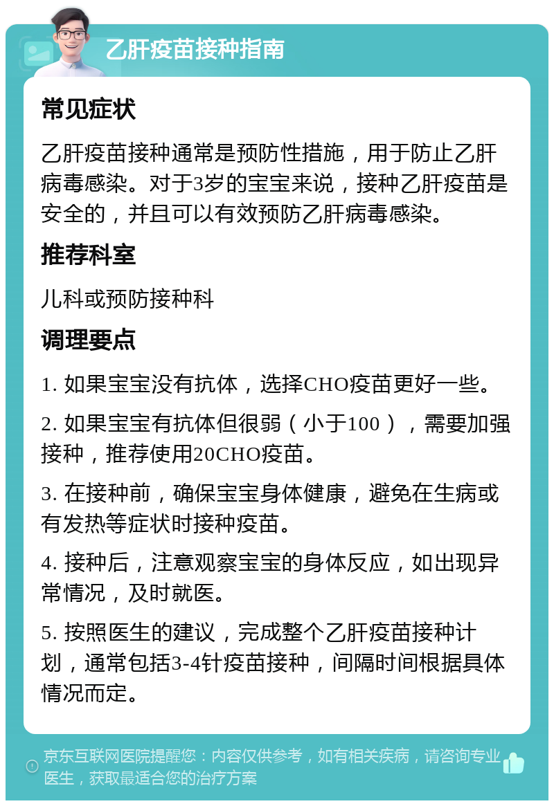 乙肝疫苗接种指南 常见症状 乙肝疫苗接种通常是预防性措施，用于防止乙肝病毒感染。对于3岁的宝宝来说，接种乙肝疫苗是安全的，并且可以有效预防乙肝病毒感染。 推荐科室 儿科或预防接种科 调理要点 1. 如果宝宝没有抗体，选择CHO疫苗更好一些。 2. 如果宝宝有抗体但很弱（小于100），需要加强接种，推荐使用20CHO疫苗。 3. 在接种前，确保宝宝身体健康，避免在生病或有发热等症状时接种疫苗。 4. 接种后，注意观察宝宝的身体反应，如出现异常情况，及时就医。 5. 按照医生的建议，完成整个乙肝疫苗接种计划，通常包括3-4针疫苗接种，间隔时间根据具体情况而定。