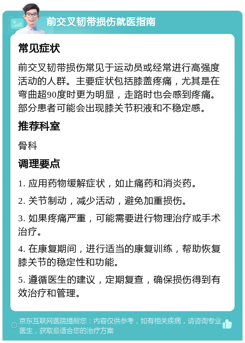 前交叉韧带损伤就医指南 常见症状 前交叉韧带损伤常见于运动员或经常进行高强度活动的人群。主要症状包括膝盖疼痛，尤其是在弯曲超90度时更为明显，走路时也会感到疼痛。部分患者可能会出现膝关节积液和不稳定感。 推荐科室 骨科 调理要点 1. 应用药物缓解症状，如止痛药和消炎药。 2. 关节制动，减少活动，避免加重损伤。 3. 如果疼痛严重，可能需要进行物理治疗或手术治疗。 4. 在康复期间，进行适当的康复训练，帮助恢复膝关节的稳定性和功能。 5. 遵循医生的建议，定期复查，确保损伤得到有效治疗和管理。