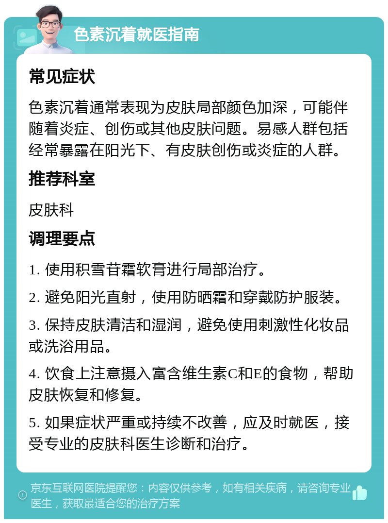 色素沉着就医指南 常见症状 色素沉着通常表现为皮肤局部颜色加深，可能伴随着炎症、创伤或其他皮肤问题。易感人群包括经常暴露在阳光下、有皮肤创伤或炎症的人群。 推荐科室 皮肤科 调理要点 1. 使用积雪苷霜软膏进行局部治疗。 2. 避免阳光直射，使用防晒霜和穿戴防护服装。 3. 保持皮肤清洁和湿润，避免使用刺激性化妆品或洗浴用品。 4. 饮食上注意摄入富含维生素C和E的食物，帮助皮肤恢复和修复。 5. 如果症状严重或持续不改善，应及时就医，接受专业的皮肤科医生诊断和治疗。