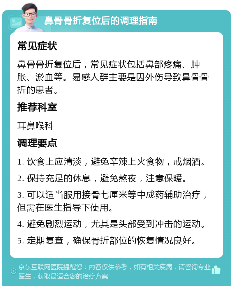 鼻骨骨折复位后的调理指南 常见症状 鼻骨骨折复位后，常见症状包括鼻部疼痛、肿胀、淤血等。易感人群主要是因外伤导致鼻骨骨折的患者。 推荐科室 耳鼻喉科 调理要点 1. 饮食上应清淡，避免辛辣上火食物，戒烟酒。 2. 保持充足的休息，避免熬夜，注意保暖。 3. 可以适当服用接骨七厘米等中成药辅助治疗，但需在医生指导下使用。 4. 避免剧烈运动，尤其是头部受到冲击的运动。 5. 定期复查，确保骨折部位的恢复情况良好。