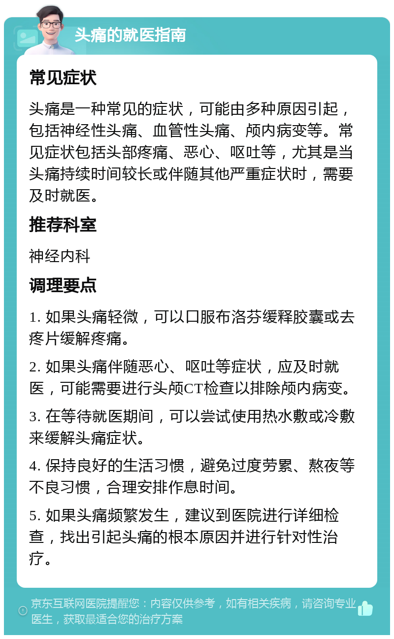 头痛的就医指南 常见症状 头痛是一种常见的症状，可能由多种原因引起，包括神经性头痛、血管性头痛、颅内病变等。常见症状包括头部疼痛、恶心、呕吐等，尤其是当头痛持续时间较长或伴随其他严重症状时，需要及时就医。 推荐科室 神经内科 调理要点 1. 如果头痛轻微，可以口服布洛芬缓释胶囊或去疼片缓解疼痛。 2. 如果头痛伴随恶心、呕吐等症状，应及时就医，可能需要进行头颅CT检查以排除颅内病变。 3. 在等待就医期间，可以尝试使用热水敷或冷敷来缓解头痛症状。 4. 保持良好的生活习惯，避免过度劳累、熬夜等不良习惯，合理安排作息时间。 5. 如果头痛频繁发生，建议到医院进行详细检查，找出引起头痛的根本原因并进行针对性治疗。