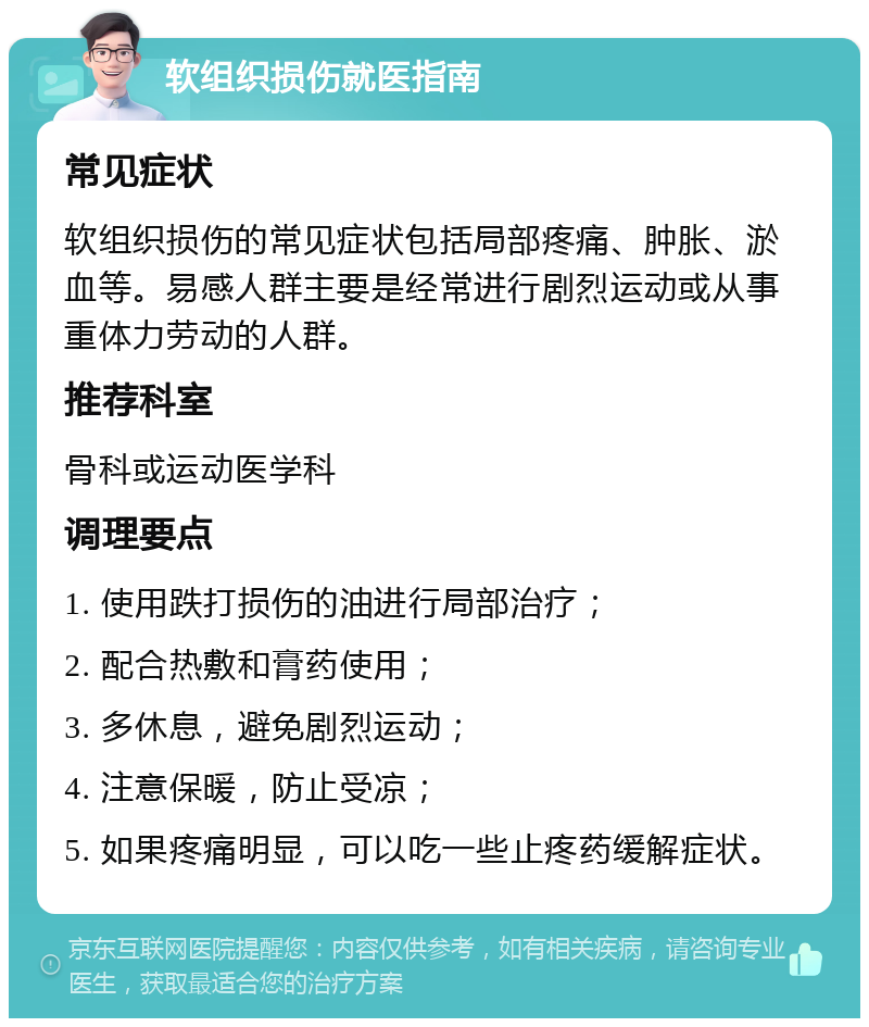 软组织损伤就医指南 常见症状 软组织损伤的常见症状包括局部疼痛、肿胀、淤血等。易感人群主要是经常进行剧烈运动或从事重体力劳动的人群。 推荐科室 骨科或运动医学科 调理要点 1. 使用跌打损伤的油进行局部治疗； 2. 配合热敷和膏药使用； 3. 多休息，避免剧烈运动； 4. 注意保暖，防止受凉； 5. 如果疼痛明显，可以吃一些止疼药缓解症状。