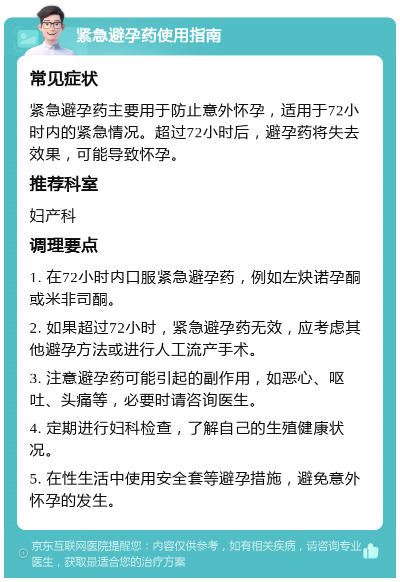 紧急避孕药使用指南 常见症状 紧急避孕药主要用于防止意外怀孕，适用于72小时内的紧急情况。超过72小时后，避孕药将失去效果，可能导致怀孕。 推荐科室 妇产科 调理要点 1. 在72小时内口服紧急避孕药，例如左炔诺孕酮或米非司酮。 2. 如果超过72小时，紧急避孕药无效，应考虑其他避孕方法或进行人工流产手术。 3. 注意避孕药可能引起的副作用，如恶心、呕吐、头痛等，必要时请咨询医生。 4. 定期进行妇科检查，了解自己的生殖健康状况。 5. 在性生活中使用安全套等避孕措施，避免意外怀孕的发生。