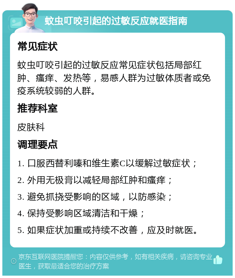 蚊虫叮咬引起的过敏反应就医指南 常见症状 蚊虫叮咬引起的过敏反应常见症状包括局部红肿、瘙痒、发热等，易感人群为过敏体质者或免疫系统较弱的人群。 推荐科室 皮肤科 调理要点 1. 口服西替利嗪和维生素C以缓解过敏症状； 2. 外用无极膏以减轻局部红肿和瘙痒； 3. 避免抓挠受影响的区域，以防感染； 4. 保持受影响区域清洁和干燥； 5. 如果症状加重或持续不改善，应及时就医。