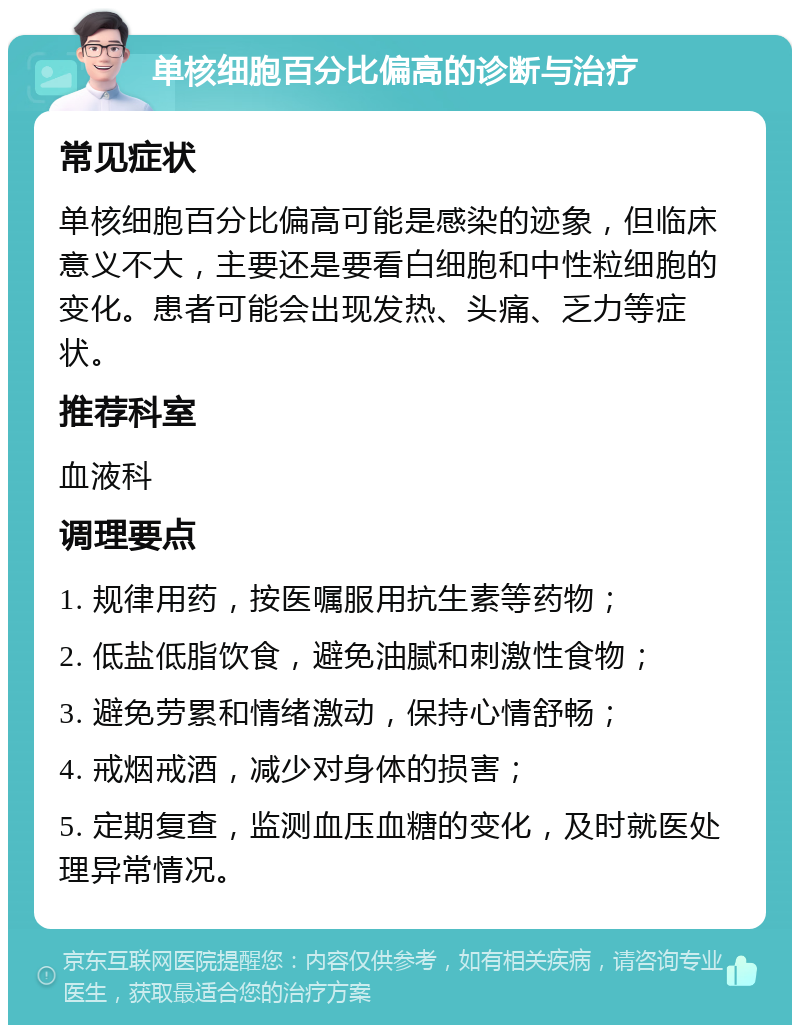 单核细胞百分比偏高的诊断与治疗 常见症状 单核细胞百分比偏高可能是感染的迹象，但临床意义不大，主要还是要看白细胞和中性粒细胞的变化。患者可能会出现发热、头痛、乏力等症状。 推荐科室 血液科 调理要点 1. 规律用药，按医嘱服用抗生素等药物； 2. 低盐低脂饮食，避免油腻和刺激性食物； 3. 避免劳累和情绪激动，保持心情舒畅； 4. 戒烟戒酒，减少对身体的损害； 5. 定期复查，监测血压血糖的变化，及时就医处理异常情况。