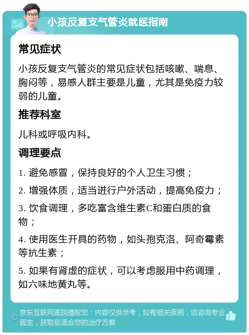 小孩反复支气管炎就医指南 常见症状 小孩反复支气管炎的常见症状包括咳嗽、喘息、胸闷等，易感人群主要是儿童，尤其是免疫力较弱的儿童。 推荐科室 儿科或呼吸内科。 调理要点 1. 避免感冒，保持良好的个人卫生习惯； 2. 增强体质，适当进行户外活动，提高免疫力； 3. 饮食调理，多吃富含维生素C和蛋白质的食物； 4. 使用医生开具的药物，如头孢克洛、阿奇霉素等抗生素； 5. 如果有肾虚的症状，可以考虑服用中药调理，如六味地黄丸等。