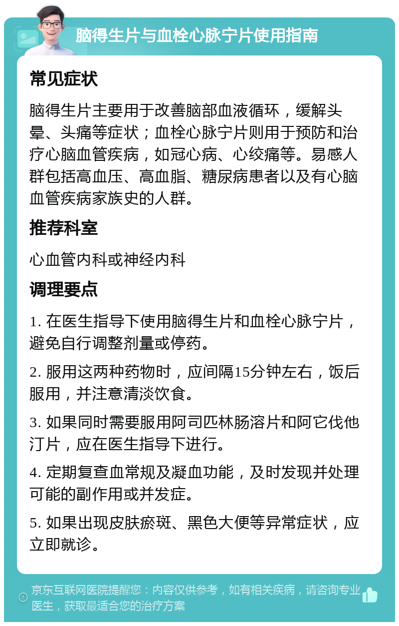 脑得生片与血栓心脉宁片使用指南 常见症状 脑得生片主要用于改善脑部血液循环，缓解头晕、头痛等症状；血栓心脉宁片则用于预防和治疗心脑血管疾病，如冠心病、心绞痛等。易感人群包括高血压、高血脂、糖尿病患者以及有心脑血管疾病家族史的人群。 推荐科室 心血管内科或神经内科 调理要点 1. 在医生指导下使用脑得生片和血栓心脉宁片，避免自行调整剂量或停药。 2. 服用这两种药物时，应间隔15分钟左右，饭后服用，并注意清淡饮食。 3. 如果同时需要服用阿司匹林肠溶片和阿它伐他汀片，应在医生指导下进行。 4. 定期复查血常规及凝血功能，及时发现并处理可能的副作用或并发症。 5. 如果出现皮肤瘀斑、黑色大便等异常症状，应立即就诊。