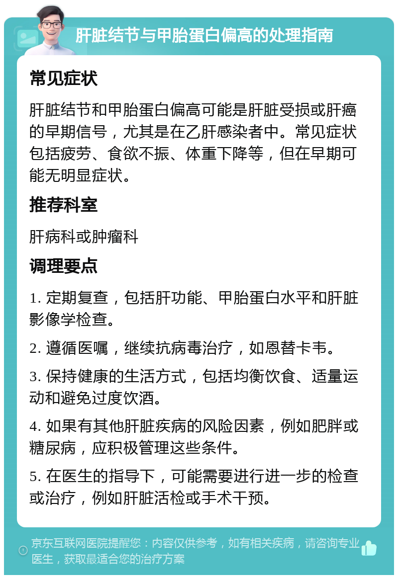 肝脏结节与甲胎蛋白偏高的处理指南 常见症状 肝脏结节和甲胎蛋白偏高可能是肝脏受损或肝癌的早期信号，尤其是在乙肝感染者中。常见症状包括疲劳、食欲不振、体重下降等，但在早期可能无明显症状。 推荐科室 肝病科或肿瘤科 调理要点 1. 定期复查，包括肝功能、甲胎蛋白水平和肝脏影像学检查。 2. 遵循医嘱，继续抗病毒治疗，如恩替卡韦。 3. 保持健康的生活方式，包括均衡饮食、适量运动和避免过度饮酒。 4. 如果有其他肝脏疾病的风险因素，例如肥胖或糖尿病，应积极管理这些条件。 5. 在医生的指导下，可能需要进行进一步的检查或治疗，例如肝脏活检或手术干预。