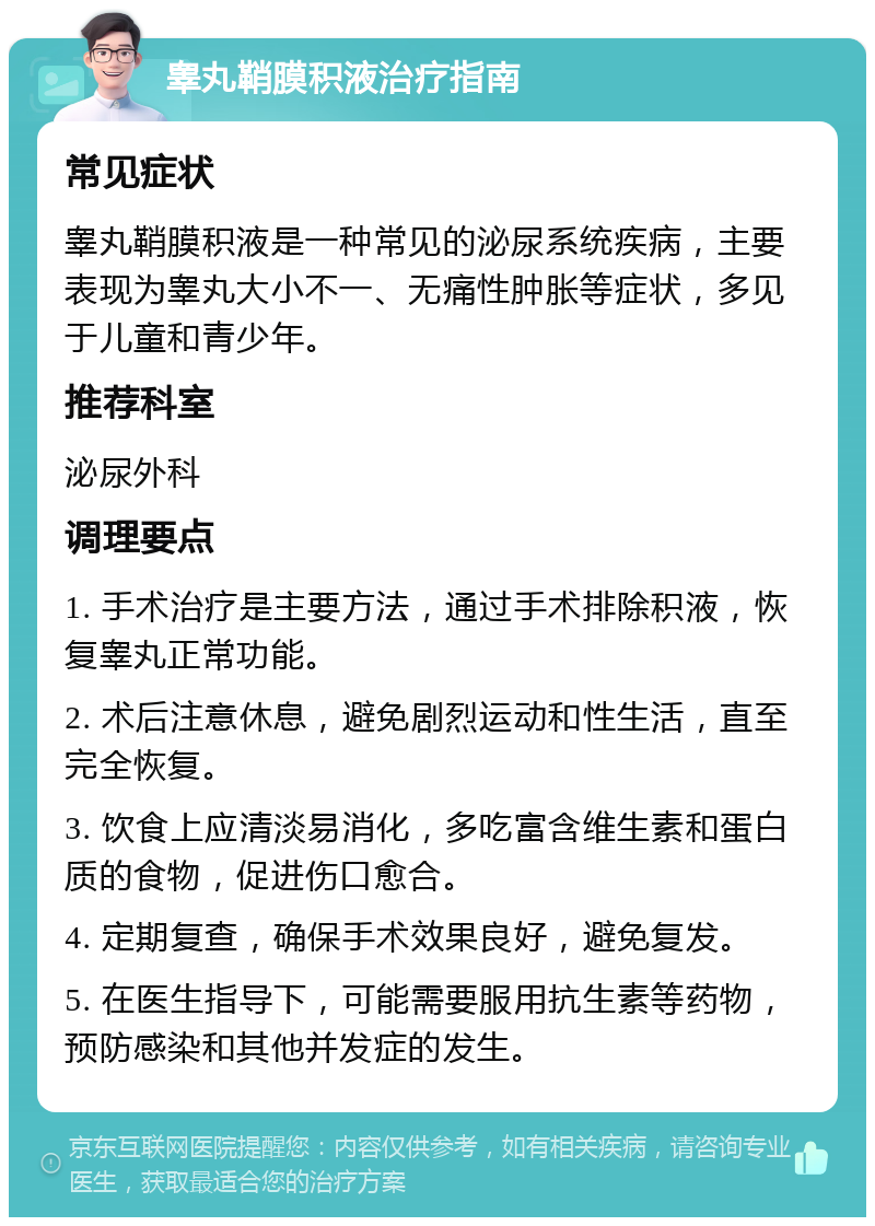 睾丸鞘膜积液治疗指南 常见症状 睾丸鞘膜积液是一种常见的泌尿系统疾病，主要表现为睾丸大小不一、无痛性肿胀等症状，多见于儿童和青少年。 推荐科室 泌尿外科 调理要点 1. 手术治疗是主要方法，通过手术排除积液，恢复睾丸正常功能。 2. 术后注意休息，避免剧烈运动和性生活，直至完全恢复。 3. 饮食上应清淡易消化，多吃富含维生素和蛋白质的食物，促进伤口愈合。 4. 定期复查，确保手术效果良好，避免复发。 5. 在医生指导下，可能需要服用抗生素等药物，预防感染和其他并发症的发生。