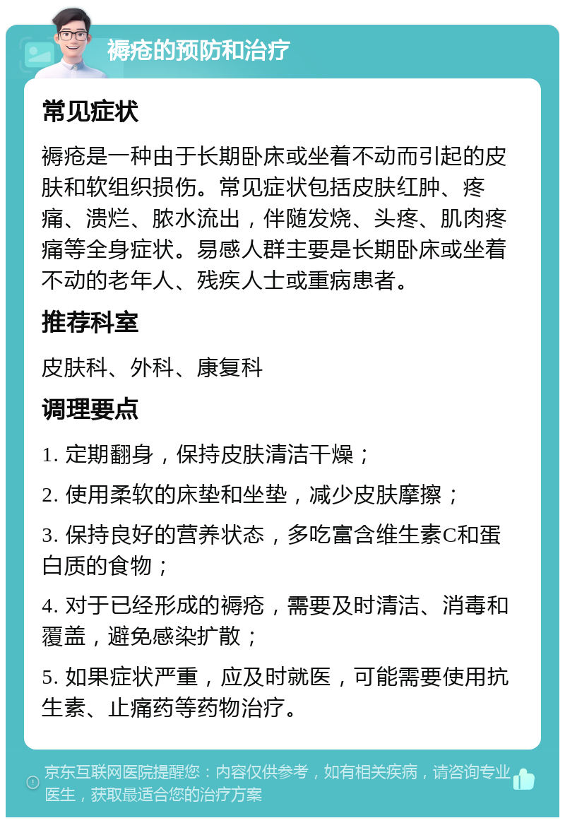 褥疮的预防和治疗 常见症状 褥疮是一种由于长期卧床或坐着不动而引起的皮肤和软组织损伤。常见症状包括皮肤红肿、疼痛、溃烂、脓水流出，伴随发烧、头疼、肌肉疼痛等全身症状。易感人群主要是长期卧床或坐着不动的老年人、残疾人士或重病患者。 推荐科室 皮肤科、外科、康复科 调理要点 1. 定期翻身，保持皮肤清洁干燥； 2. 使用柔软的床垫和坐垫，减少皮肤摩擦； 3. 保持良好的营养状态，多吃富含维生素C和蛋白质的食物； 4. 对于已经形成的褥疮，需要及时清洁、消毒和覆盖，避免感染扩散； 5. 如果症状严重，应及时就医，可能需要使用抗生素、止痛药等药物治疗。