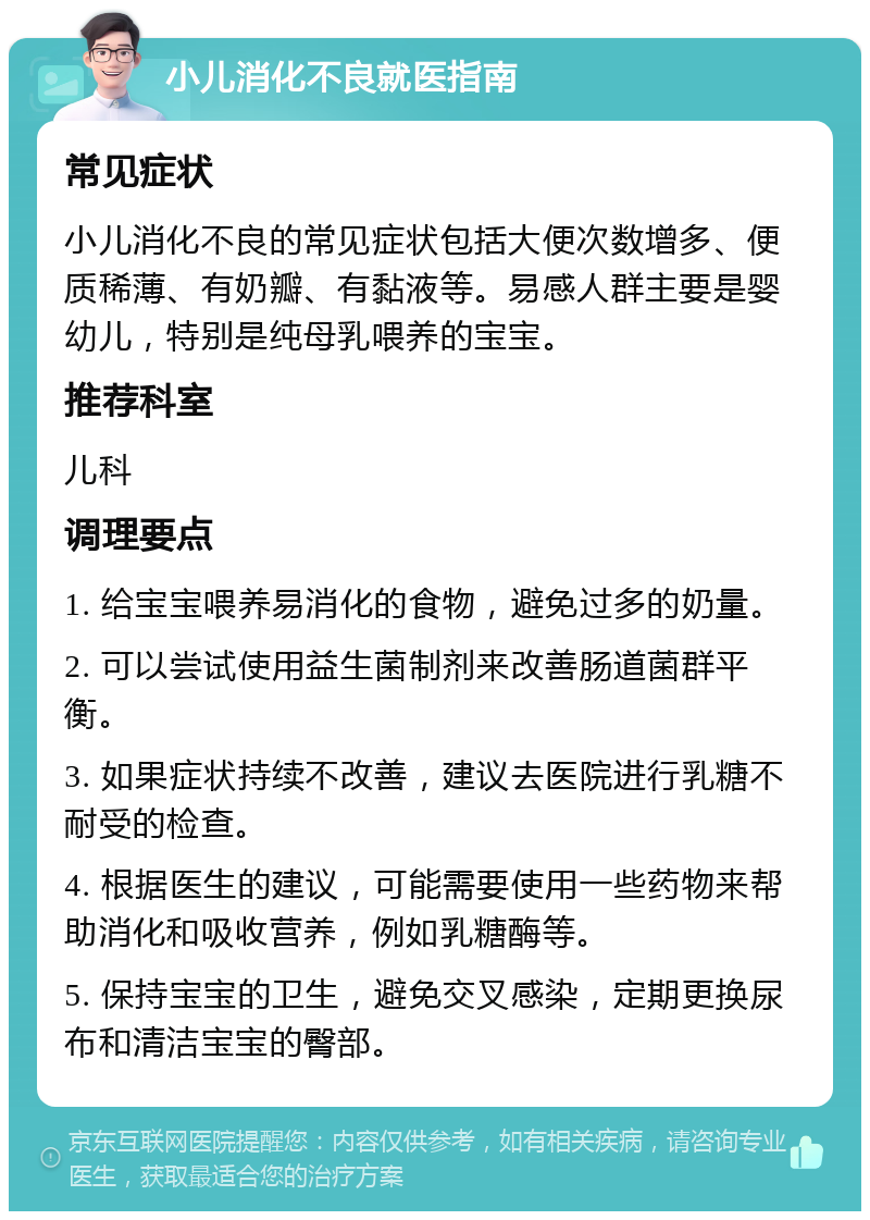 小儿消化不良就医指南 常见症状 小儿消化不良的常见症状包括大便次数增多、便质稀薄、有奶瓣、有黏液等。易感人群主要是婴幼儿，特别是纯母乳喂养的宝宝。 推荐科室 儿科 调理要点 1. 给宝宝喂养易消化的食物，避免过多的奶量。 2. 可以尝试使用益生菌制剂来改善肠道菌群平衡。 3. 如果症状持续不改善，建议去医院进行乳糖不耐受的检查。 4. 根据医生的建议，可能需要使用一些药物来帮助消化和吸收营养，例如乳糖酶等。 5. 保持宝宝的卫生，避免交叉感染，定期更换尿布和清洁宝宝的臀部。