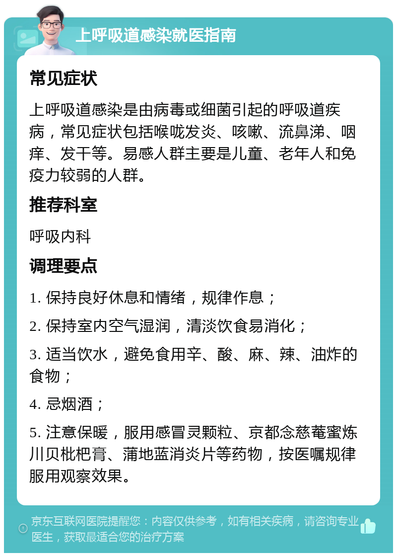 上呼吸道感染就医指南 常见症状 上呼吸道感染是由病毒或细菌引起的呼吸道疾病，常见症状包括喉咙发炎、咳嗽、流鼻涕、咽痒、发干等。易感人群主要是儿童、老年人和免疫力较弱的人群。 推荐科室 呼吸内科 调理要点 1. 保持良好休息和情绪，规律作息； 2. 保持室内空气湿润，清淡饮食易消化； 3. 适当饮水，避免食用辛、酸、麻、辣、油炸的食物； 4. 忌烟酒； 5. 注意保暖，服用感冒灵颗粒、京都念慈菴蜜炼川贝枇杷膏、蒲地蓝消炎片等药物，按医嘱规律服用观察效果。