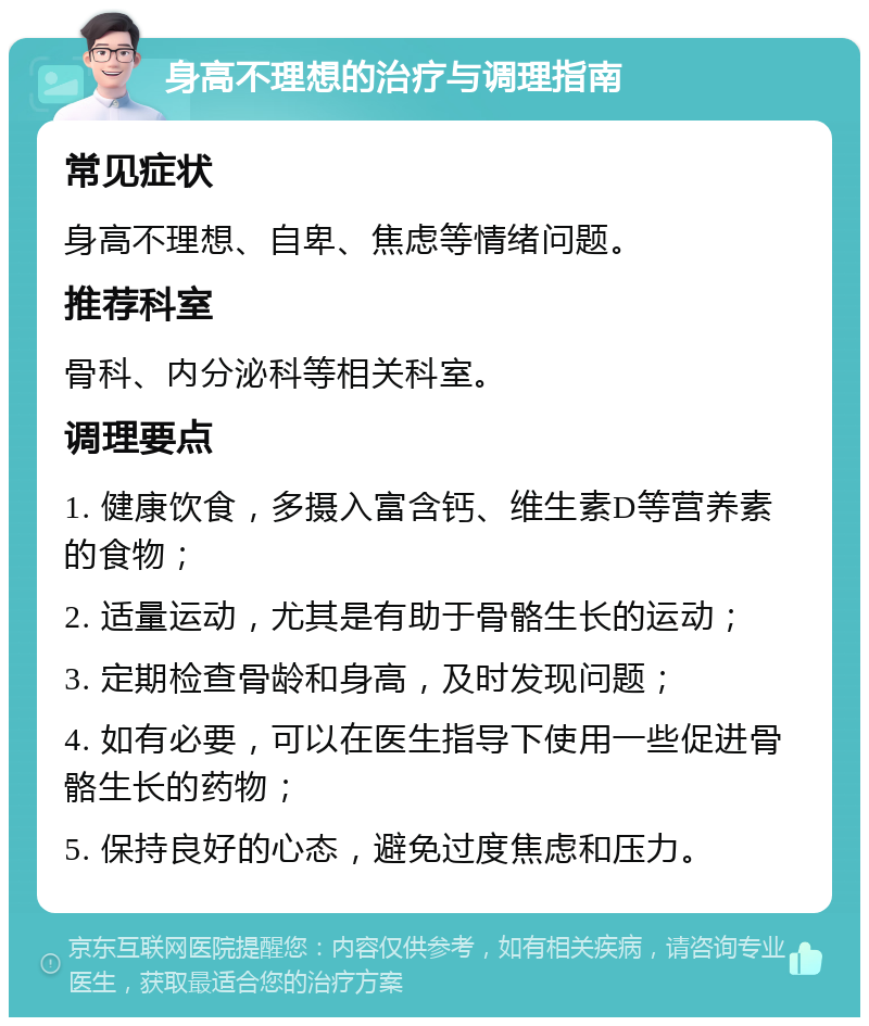 身高不理想的治疗与调理指南 常见症状 身高不理想、自卑、焦虑等情绪问题。 推荐科室 骨科、内分泌科等相关科室。 调理要点 1. 健康饮食，多摄入富含钙、维生素D等营养素的食物； 2. 适量运动，尤其是有助于骨骼生长的运动； 3. 定期检查骨龄和身高，及时发现问题； 4. 如有必要，可以在医生指导下使用一些促进骨骼生长的药物； 5. 保持良好的心态，避免过度焦虑和压力。