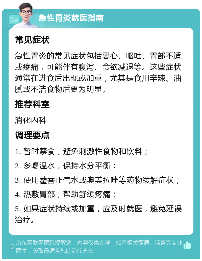 急性胃炎就医指南 常见症状 急性胃炎的常见症状包括恶心、呕吐、胃部不适或疼痛，可能伴有腹泻、食欲减退等。这些症状通常在进食后出现或加重，尤其是食用辛辣、油腻或不洁食物后更为明显。 推荐科室 消化内科 调理要点 1. 暂时禁食，避免刺激性食物和饮料； 2. 多喝温水，保持水分平衡； 3. 使用藿香正气水或奥美拉唑等药物缓解症状； 4. 热敷胃部，帮助舒缓疼痛； 5. 如果症状持续或加重，应及时就医，避免延误治疗。