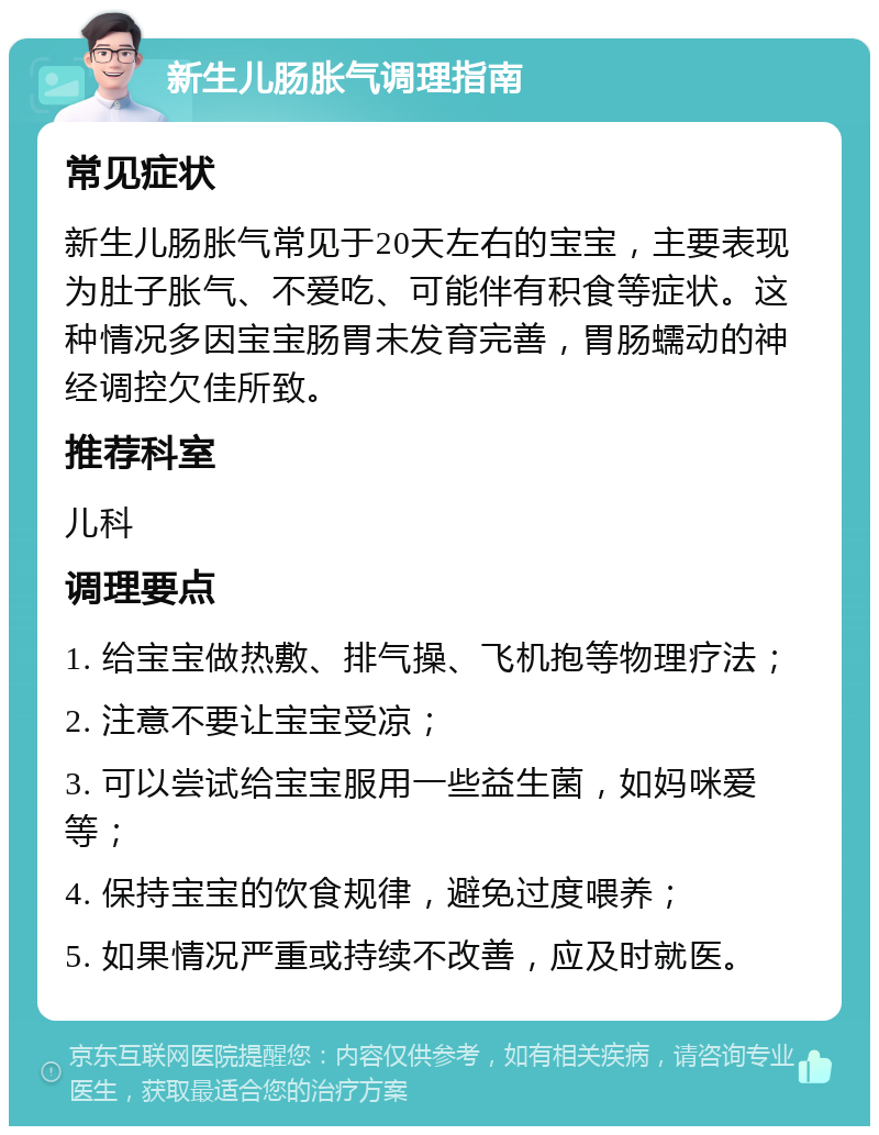 新生儿肠胀气调理指南 常见症状 新生儿肠胀气常见于20天左右的宝宝，主要表现为肚子胀气、不爱吃、可能伴有积食等症状。这种情况多因宝宝肠胃未发育完善，胃肠蠕动的神经调控欠佳所致。 推荐科室 儿科 调理要点 1. 给宝宝做热敷、排气操、飞机抱等物理疗法； 2. 注意不要让宝宝受凉； 3. 可以尝试给宝宝服用一些益生菌，如妈咪爱等； 4. 保持宝宝的饮食规律，避免过度喂养； 5. 如果情况严重或持续不改善，应及时就医。