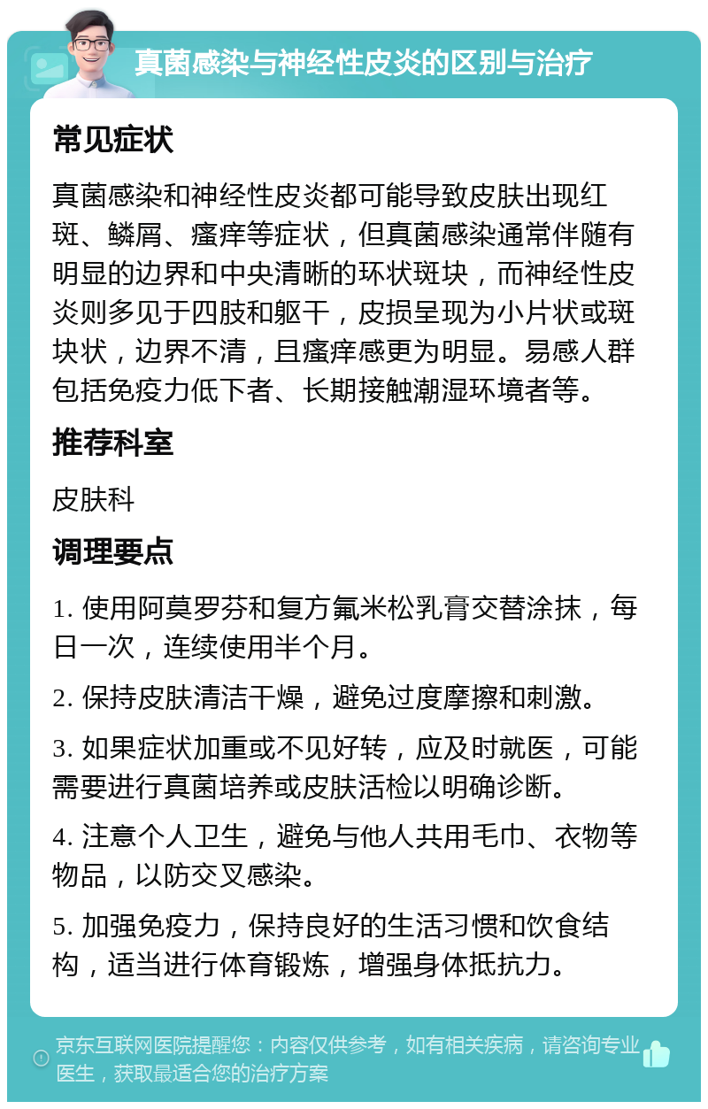 真菌感染与神经性皮炎的区别与治疗 常见症状 真菌感染和神经性皮炎都可能导致皮肤出现红斑、鳞屑、瘙痒等症状，但真菌感染通常伴随有明显的边界和中央清晰的环状斑块，而神经性皮炎则多见于四肢和躯干，皮损呈现为小片状或斑块状，边界不清，且瘙痒感更为明显。易感人群包括免疫力低下者、长期接触潮湿环境者等。 推荐科室 皮肤科 调理要点 1. 使用阿莫罗芬和复方氟米松乳膏交替涂抹，每日一次，连续使用半个月。 2. 保持皮肤清洁干燥，避免过度摩擦和刺激。 3. 如果症状加重或不见好转，应及时就医，可能需要进行真菌培养或皮肤活检以明确诊断。 4. 注意个人卫生，避免与他人共用毛巾、衣物等物品，以防交叉感染。 5. 加强免疫力，保持良好的生活习惯和饮食结构，适当进行体育锻炼，增强身体抵抗力。