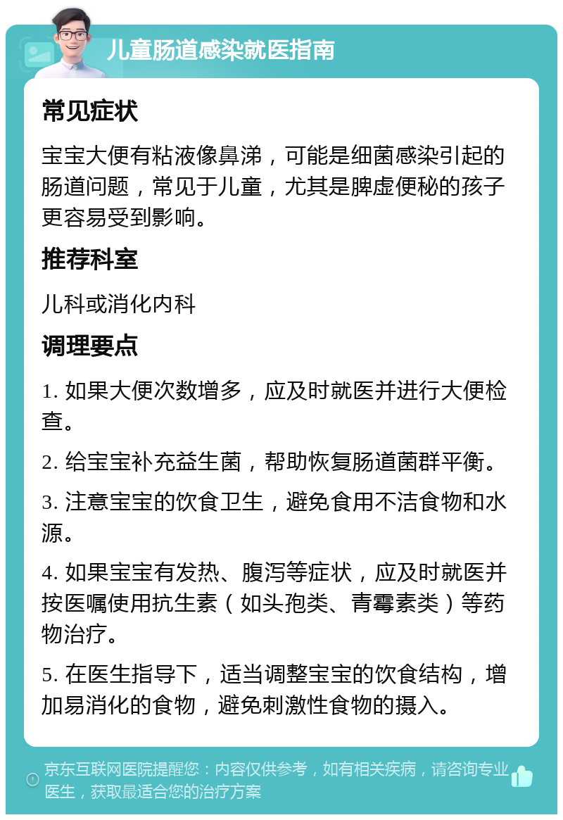 儿童肠道感染就医指南 常见症状 宝宝大便有粘液像鼻涕，可能是细菌感染引起的肠道问题，常见于儿童，尤其是脾虚便秘的孩子更容易受到影响。 推荐科室 儿科或消化内科 调理要点 1. 如果大便次数增多，应及时就医并进行大便检查。 2. 给宝宝补充益生菌，帮助恢复肠道菌群平衡。 3. 注意宝宝的饮食卫生，避免食用不洁食物和水源。 4. 如果宝宝有发热、腹泻等症状，应及时就医并按医嘱使用抗生素（如头孢类、青霉素类）等药物治疗。 5. 在医生指导下，适当调整宝宝的饮食结构，增加易消化的食物，避免刺激性食物的摄入。