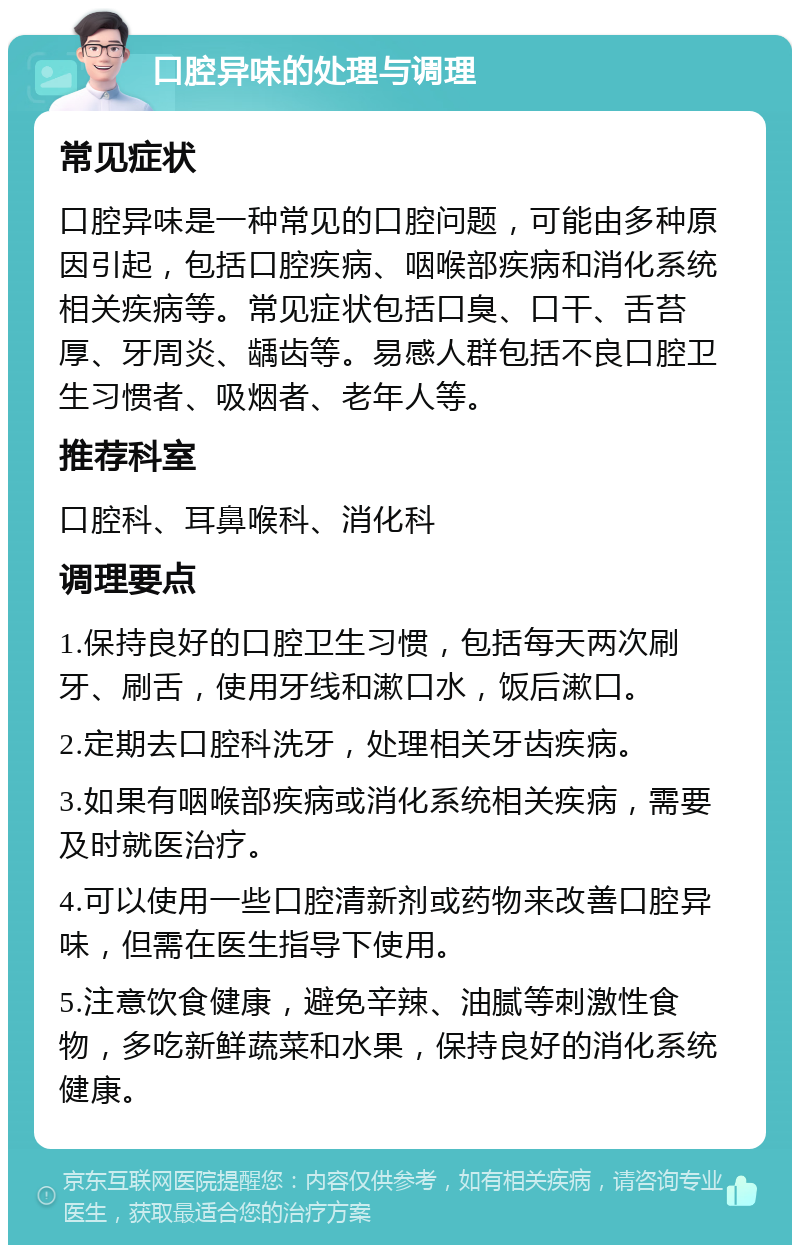 口腔异味的处理与调理 常见症状 口腔异味是一种常见的口腔问题，可能由多种原因引起，包括口腔疾病、咽喉部疾病和消化系统相关疾病等。常见症状包括口臭、口干、舌苔厚、牙周炎、龋齿等。易感人群包括不良口腔卫生习惯者、吸烟者、老年人等。 推荐科室 口腔科、耳鼻喉科、消化科 调理要点 1.保持良好的口腔卫生习惯，包括每天两次刷牙、刷舌，使用牙线和漱口水，饭后漱口。 2.定期去口腔科洗牙，处理相关牙齿疾病。 3.如果有咽喉部疾病或消化系统相关疾病，需要及时就医治疗。 4.可以使用一些口腔清新剂或药物来改善口腔异味，但需在医生指导下使用。 5.注意饮食健康，避免辛辣、油腻等刺激性食物，多吃新鲜蔬菜和水果，保持良好的消化系统健康。