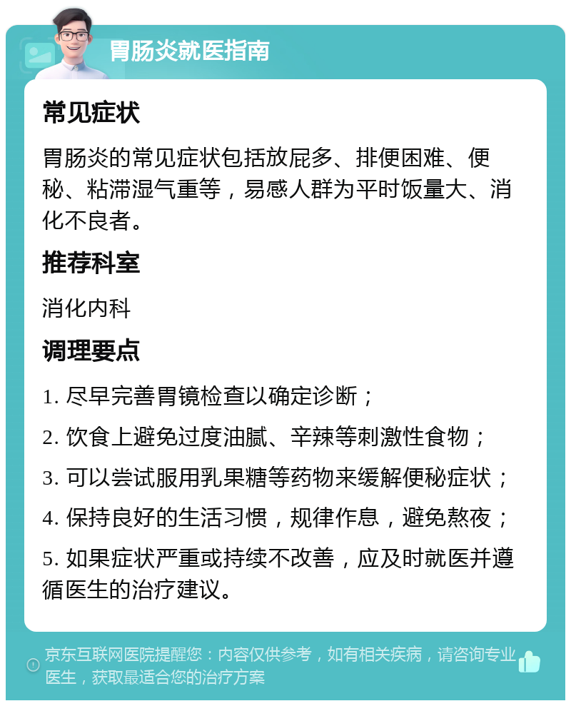 胃肠炎就医指南 常见症状 胃肠炎的常见症状包括放屁多、排便困难、便秘、粘滞湿气重等，易感人群为平时饭量大、消化不良者。 推荐科室 消化内科 调理要点 1. 尽早完善胃镜检查以确定诊断； 2. 饮食上避免过度油腻、辛辣等刺激性食物； 3. 可以尝试服用乳果糖等药物来缓解便秘症状； 4. 保持良好的生活习惯，规律作息，避免熬夜； 5. 如果症状严重或持续不改善，应及时就医并遵循医生的治疗建议。