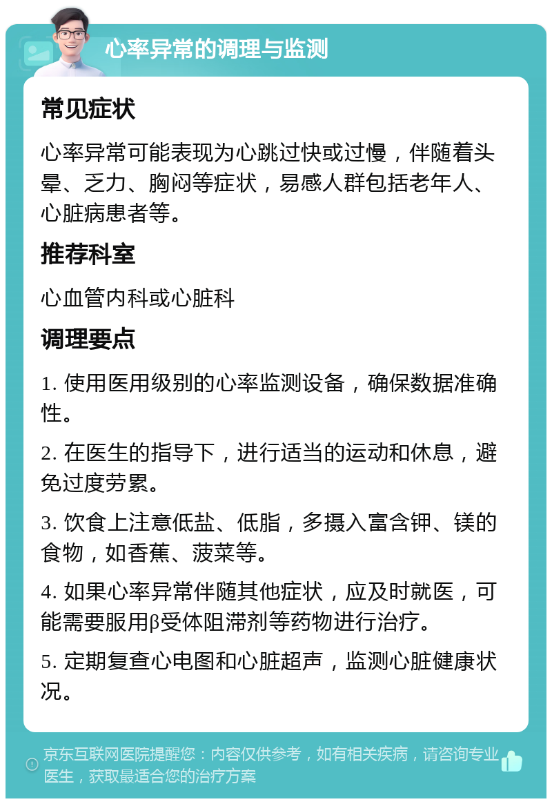 心率异常的调理与监测 常见症状 心率异常可能表现为心跳过快或过慢，伴随着头晕、乏力、胸闷等症状，易感人群包括老年人、心脏病患者等。 推荐科室 心血管内科或心脏科 调理要点 1. 使用医用级别的心率监测设备，确保数据准确性。 2. 在医生的指导下，进行适当的运动和休息，避免过度劳累。 3. 饮食上注意低盐、低脂，多摄入富含钾、镁的食物，如香蕉、菠菜等。 4. 如果心率异常伴随其他症状，应及时就医，可能需要服用β受体阻滞剂等药物进行治疗。 5. 定期复查心电图和心脏超声，监测心脏健康状况。