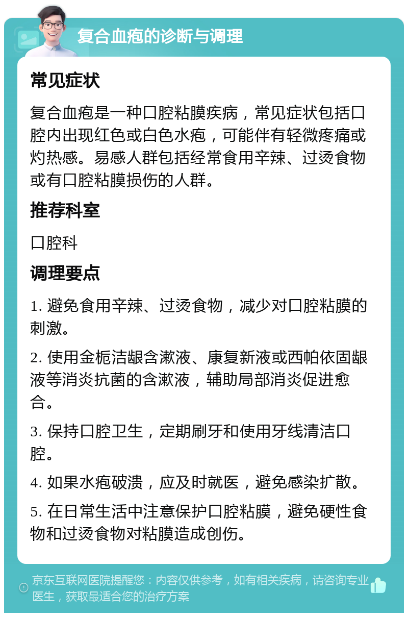 复合血疱的诊断与调理 常见症状 复合血疱是一种口腔粘膜疾病，常见症状包括口腔内出现红色或白色水疱，可能伴有轻微疼痛或灼热感。易感人群包括经常食用辛辣、过烫食物或有口腔粘膜损伤的人群。 推荐科室 口腔科 调理要点 1. 避免食用辛辣、过烫食物，减少对口腔粘膜的刺激。 2. 使用金栀洁龈含漱液、康复新液或西帕依固龈液等消炎抗菌的含漱液，辅助局部消炎促进愈合。 3. 保持口腔卫生，定期刷牙和使用牙线清洁口腔。 4. 如果水疱破溃，应及时就医，避免感染扩散。 5. 在日常生活中注意保护口腔粘膜，避免硬性食物和过烫食物对粘膜造成创伤。