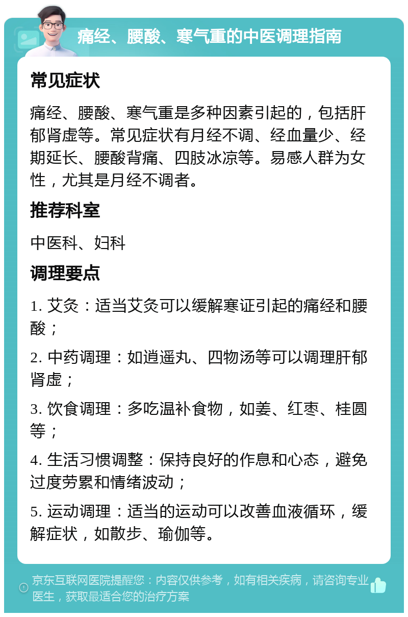 痛经、腰酸、寒气重的中医调理指南 常见症状 痛经、腰酸、寒气重是多种因素引起的，包括肝郁肾虚等。常见症状有月经不调、经血量少、经期延长、腰酸背痛、四肢冰凉等。易感人群为女性，尤其是月经不调者。 推荐科室 中医科、妇科 调理要点 1. 艾灸：适当艾灸可以缓解寒证引起的痛经和腰酸； 2. 中药调理：如逍遥丸、四物汤等可以调理肝郁肾虚； 3. 饮食调理：多吃温补食物，如姜、红枣、桂圆等； 4. 生活习惯调整：保持良好的作息和心态，避免过度劳累和情绪波动； 5. 运动调理：适当的运动可以改善血液循环，缓解症状，如散步、瑜伽等。