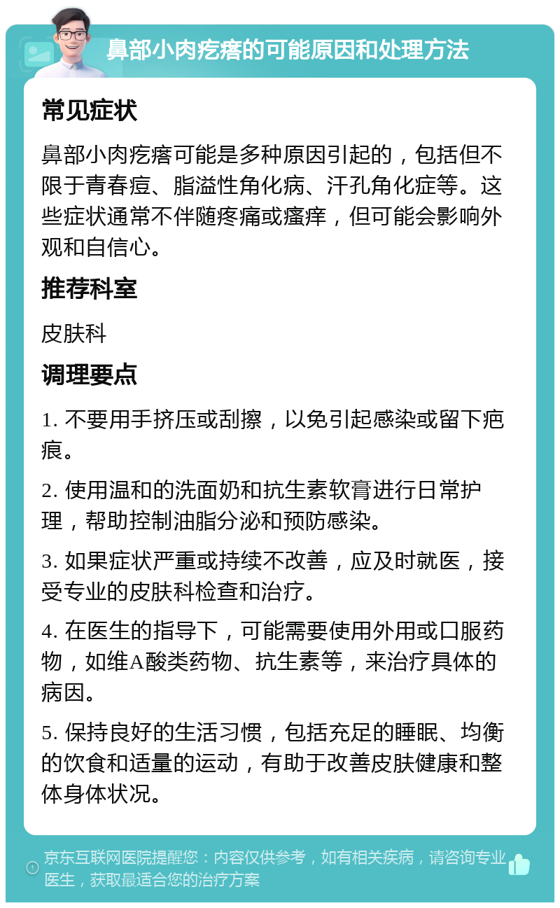 鼻部小肉疙瘩的可能原因和处理方法 常见症状 鼻部小肉疙瘩可能是多种原因引起的，包括但不限于青春痘、脂溢性角化病、汗孔角化症等。这些症状通常不伴随疼痛或瘙痒，但可能会影响外观和自信心。 推荐科室 皮肤科 调理要点 1. 不要用手挤压或刮擦，以免引起感染或留下疤痕。 2. 使用温和的洗面奶和抗生素软膏进行日常护理，帮助控制油脂分泌和预防感染。 3. 如果症状严重或持续不改善，应及时就医，接受专业的皮肤科检查和治疗。 4. 在医生的指导下，可能需要使用外用或口服药物，如维A酸类药物、抗生素等，来治疗具体的病因。 5. 保持良好的生活习惯，包括充足的睡眠、均衡的饮食和适量的运动，有助于改善皮肤健康和整体身体状况。