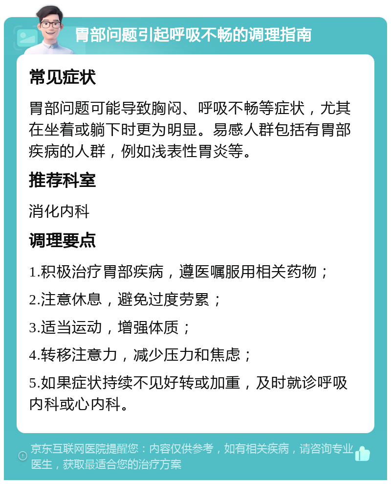 胃部问题引起呼吸不畅的调理指南 常见症状 胃部问题可能导致胸闷、呼吸不畅等症状，尤其在坐着或躺下时更为明显。易感人群包括有胃部疾病的人群，例如浅表性胃炎等。 推荐科室 消化内科 调理要点 1.积极治疗胃部疾病，遵医嘱服用相关药物； 2.注意休息，避免过度劳累； 3.适当运动，增强体质； 4.转移注意力，减少压力和焦虑； 5.如果症状持续不见好转或加重，及时就诊呼吸内科或心内科。