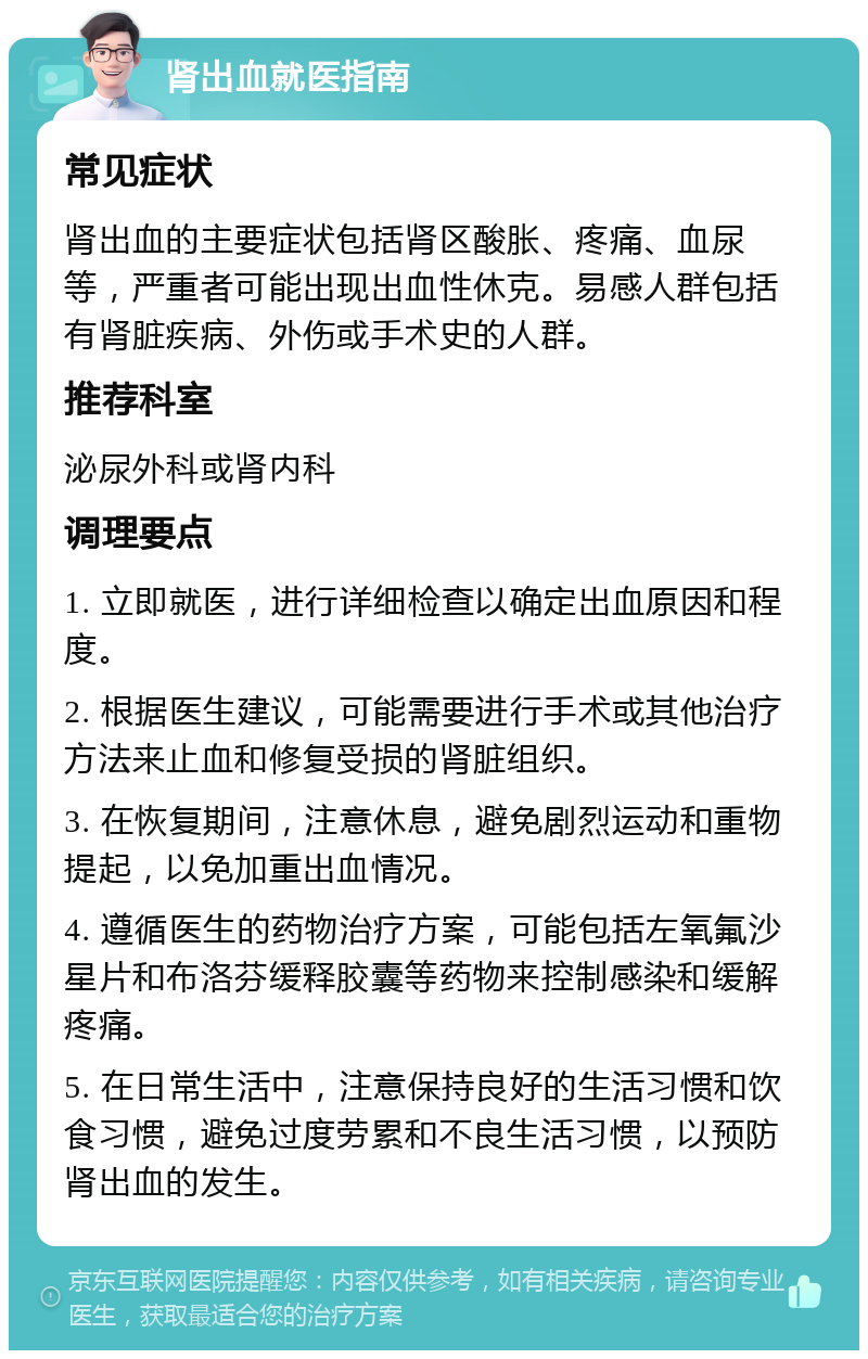 肾出血就医指南 常见症状 肾出血的主要症状包括肾区酸胀、疼痛、血尿等，严重者可能出现出血性休克。易感人群包括有肾脏疾病、外伤或手术史的人群。 推荐科室 泌尿外科或肾内科 调理要点 1. 立即就医，进行详细检查以确定出血原因和程度。 2. 根据医生建议，可能需要进行手术或其他治疗方法来止血和修复受损的肾脏组织。 3. 在恢复期间，注意休息，避免剧烈运动和重物提起，以免加重出血情况。 4. 遵循医生的药物治疗方案，可能包括左氧氟沙星片和布洛芬缓释胶囊等药物来控制感染和缓解疼痛。 5. 在日常生活中，注意保持良好的生活习惯和饮食习惯，避免过度劳累和不良生活习惯，以预防肾出血的发生。