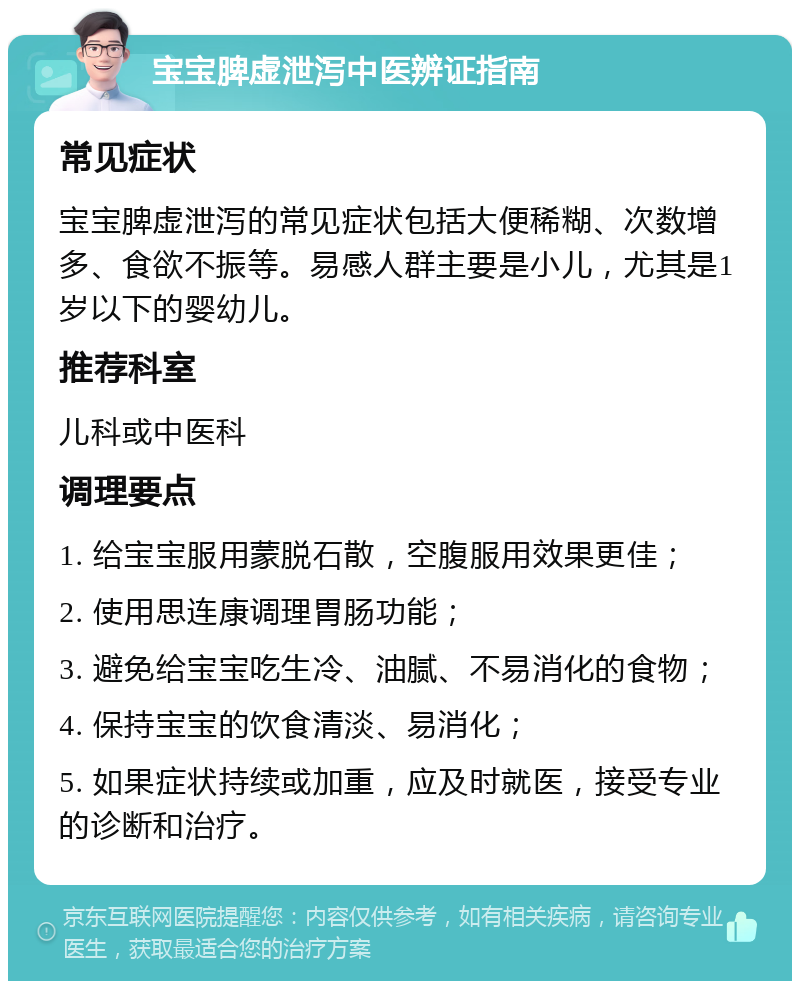 宝宝脾虚泄泻中医辨证指南 常见症状 宝宝脾虚泄泻的常见症状包括大便稀糊、次数增多、食欲不振等。易感人群主要是小儿，尤其是1岁以下的婴幼儿。 推荐科室 儿科或中医科 调理要点 1. 给宝宝服用蒙脱石散，空腹服用效果更佳； 2. 使用思连康调理胃肠功能； 3. 避免给宝宝吃生冷、油腻、不易消化的食物； 4. 保持宝宝的饮食清淡、易消化； 5. 如果症状持续或加重，应及时就医，接受专业的诊断和治疗。