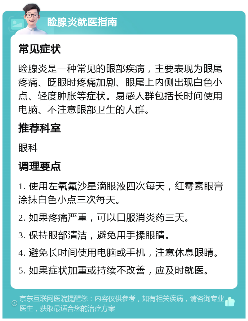 睑腺炎就医指南 常见症状 睑腺炎是一种常见的眼部疾病，主要表现为眼尾疼痛、眨眼时疼痛加剧、眼尾上内侧出现白色小点、轻度肿胀等症状。易感人群包括长时间使用电脑、不注意眼部卫生的人群。 推荐科室 眼科 调理要点 1. 使用左氧氟沙星滴眼液四次每天，红霉素眼膏涂抹白色小点三次每天。 2. 如果疼痛严重，可以口服消炎药三天。 3. 保持眼部清洁，避免用手揉眼睛。 4. 避免长时间使用电脑或手机，注意休息眼睛。 5. 如果症状加重或持续不改善，应及时就医。