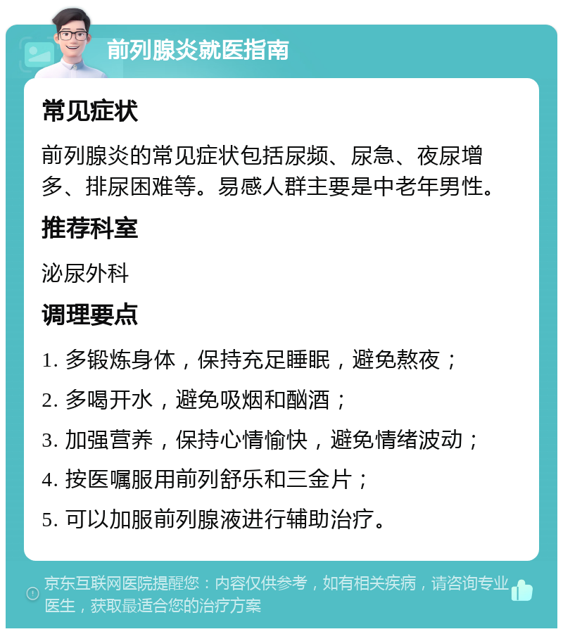 前列腺炎就医指南 常见症状 前列腺炎的常见症状包括尿频、尿急、夜尿增多、排尿困难等。易感人群主要是中老年男性。 推荐科室 泌尿外科 调理要点 1. 多锻炼身体，保持充足睡眠，避免熬夜； 2. 多喝开水，避免吸烟和酗酒； 3. 加强营养，保持心情愉快，避免情绪波动； 4. 按医嘱服用前列舒乐和三金片； 5. 可以加服前列腺液进行辅助治疗。