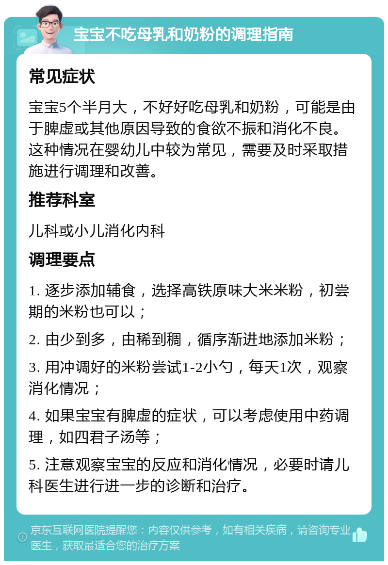 宝宝不吃母乳和奶粉的调理指南 常见症状 宝宝5个半月大，不好好吃母乳和奶粉，可能是由于脾虚或其他原因导致的食欲不振和消化不良。这种情况在婴幼儿中较为常见，需要及时采取措施进行调理和改善。 推荐科室 儿科或小儿消化内科 调理要点 1. 逐步添加辅食，选择高铁原味大米米粉，初尝期的米粉也可以； 2. 由少到多，由稀到稠，循序渐进地添加米粉； 3. 用冲调好的米粉尝试1-2小勺，每天1次，观察消化情况； 4. 如果宝宝有脾虚的症状，可以考虑使用中药调理，如四君子汤等； 5. 注意观察宝宝的反应和消化情况，必要时请儿科医生进行进一步的诊断和治疗。