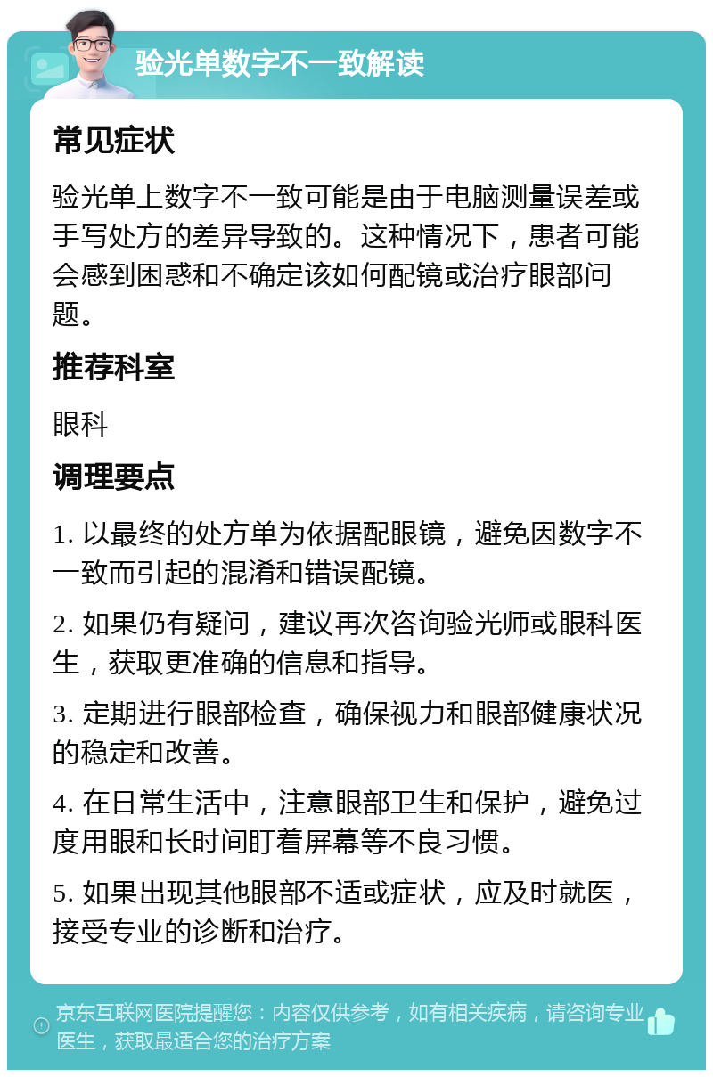 验光单数字不一致解读 常见症状 验光单上数字不一致可能是由于电脑测量误差或手写处方的差异导致的。这种情况下，患者可能会感到困惑和不确定该如何配镜或治疗眼部问题。 推荐科室 眼科 调理要点 1. 以最终的处方单为依据配眼镜，避免因数字不一致而引起的混淆和错误配镜。 2. 如果仍有疑问，建议再次咨询验光师或眼科医生，获取更准确的信息和指导。 3. 定期进行眼部检查，确保视力和眼部健康状况的稳定和改善。 4. 在日常生活中，注意眼部卫生和保护，避免过度用眼和长时间盯着屏幕等不良习惯。 5. 如果出现其他眼部不适或症状，应及时就医，接受专业的诊断和治疗。