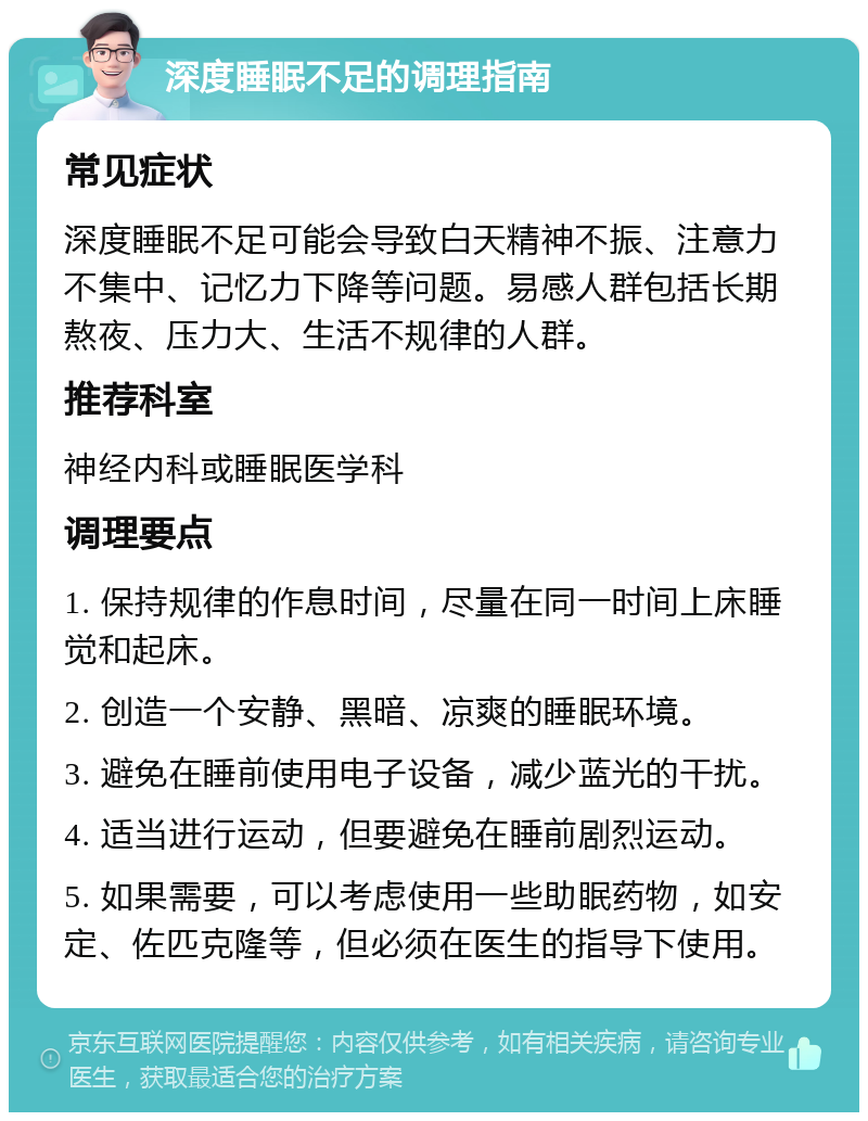 深度睡眠不足的调理指南 常见症状 深度睡眠不足可能会导致白天精神不振、注意力不集中、记忆力下降等问题。易感人群包括长期熬夜、压力大、生活不规律的人群。 推荐科室 神经内科或睡眠医学科 调理要点 1. 保持规律的作息时间，尽量在同一时间上床睡觉和起床。 2. 创造一个安静、黑暗、凉爽的睡眠环境。 3. 避免在睡前使用电子设备，减少蓝光的干扰。 4. 适当进行运动，但要避免在睡前剧烈运动。 5. 如果需要，可以考虑使用一些助眠药物，如安定、佐匹克隆等，但必须在医生的指导下使用。