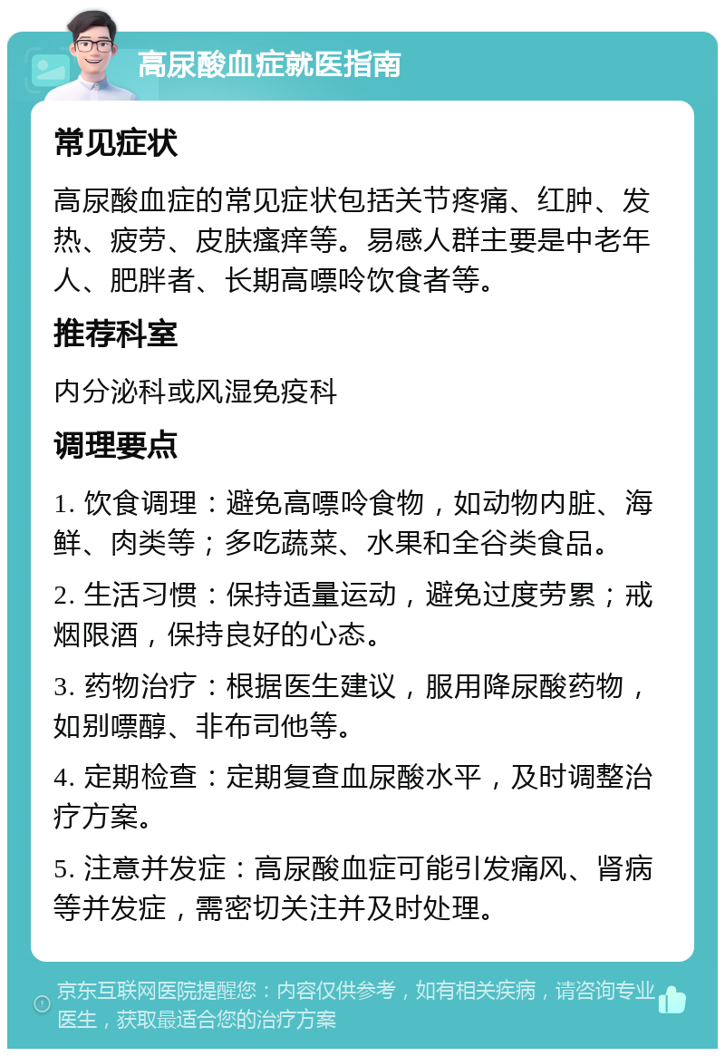 高尿酸血症就医指南 常见症状 高尿酸血症的常见症状包括关节疼痛、红肿、发热、疲劳、皮肤瘙痒等。易感人群主要是中老年人、肥胖者、长期高嘌呤饮食者等。 推荐科室 内分泌科或风湿免疫科 调理要点 1. 饮食调理：避免高嘌呤食物，如动物内脏、海鲜、肉类等；多吃蔬菜、水果和全谷类食品。 2. 生活习惯：保持适量运动，避免过度劳累；戒烟限酒，保持良好的心态。 3. 药物治疗：根据医生建议，服用降尿酸药物，如别嘌醇、非布司他等。 4. 定期检查：定期复查血尿酸水平，及时调整治疗方案。 5. 注意并发症：高尿酸血症可能引发痛风、肾病等并发症，需密切关注并及时处理。