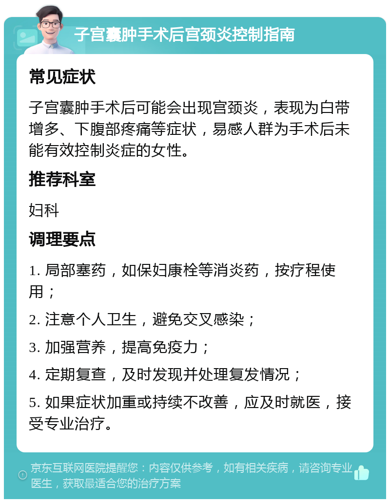 子宫囊肿手术后宫颈炎控制指南 常见症状 子宫囊肿手术后可能会出现宫颈炎，表现为白带增多、下腹部疼痛等症状，易感人群为手术后未能有效控制炎症的女性。 推荐科室 妇科 调理要点 1. 局部塞药，如保妇康栓等消炎药，按疗程使用； 2. 注意个人卫生，避免交叉感染； 3. 加强营养，提高免疫力； 4. 定期复查，及时发现并处理复发情况； 5. 如果症状加重或持续不改善，应及时就医，接受专业治疗。