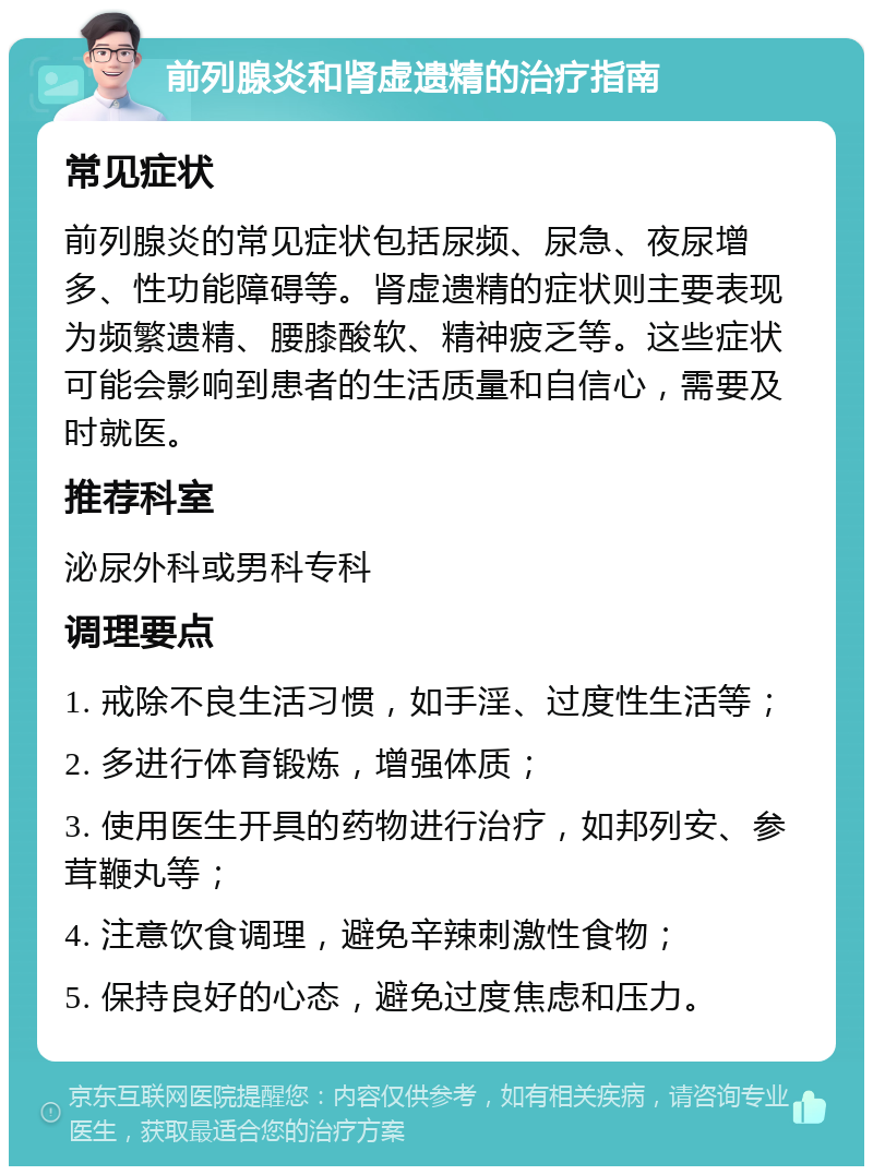 前列腺炎和肾虚遗精的治疗指南 常见症状 前列腺炎的常见症状包括尿频、尿急、夜尿增多、性功能障碍等。肾虚遗精的症状则主要表现为频繁遗精、腰膝酸软、精神疲乏等。这些症状可能会影响到患者的生活质量和自信心，需要及时就医。 推荐科室 泌尿外科或男科专科 调理要点 1. 戒除不良生活习惯，如手淫、过度性生活等； 2. 多进行体育锻炼，增强体质； 3. 使用医生开具的药物进行治疗，如邦列安、参茸鞭丸等； 4. 注意饮食调理，避免辛辣刺激性食物； 5. 保持良好的心态，避免过度焦虑和压力。