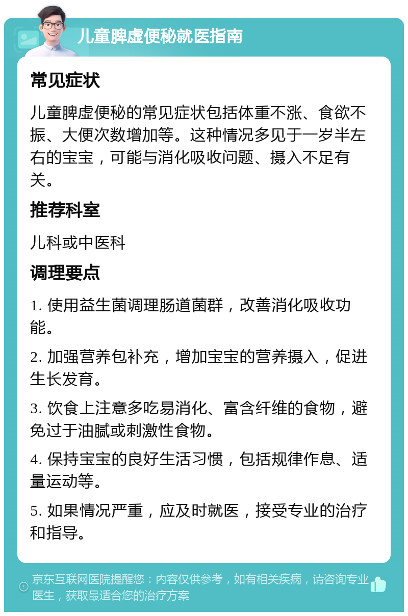 儿童脾虚便秘就医指南 常见症状 儿童脾虚便秘的常见症状包括体重不涨、食欲不振、大便次数增加等。这种情况多见于一岁半左右的宝宝，可能与消化吸收问题、摄入不足有关。 推荐科室 儿科或中医科 调理要点 1. 使用益生菌调理肠道菌群，改善消化吸收功能。 2. 加强营养包补充，增加宝宝的营养摄入，促进生长发育。 3. 饮食上注意多吃易消化、富含纤维的食物，避免过于油腻或刺激性食物。 4. 保持宝宝的良好生活习惯，包括规律作息、适量运动等。 5. 如果情况严重，应及时就医，接受专业的治疗和指导。