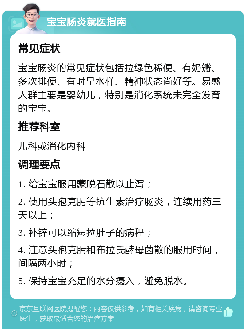 宝宝肠炎就医指南 常见症状 宝宝肠炎的常见症状包括拉绿色稀便、有奶瓣、多次排便、有时呈水样、精神状态尚好等。易感人群主要是婴幼儿，特别是消化系统未完全发育的宝宝。 推荐科室 儿科或消化内科 调理要点 1. 给宝宝服用蒙脱石散以止泻； 2. 使用头孢克肟等抗生素治疗肠炎，连续用药三天以上； 3. 补锌可以缩短拉肚子的病程； 4. 注意头孢克肟和布拉氏酵母菌散的服用时间，间隔两小时； 5. 保持宝宝充足的水分摄入，避免脱水。