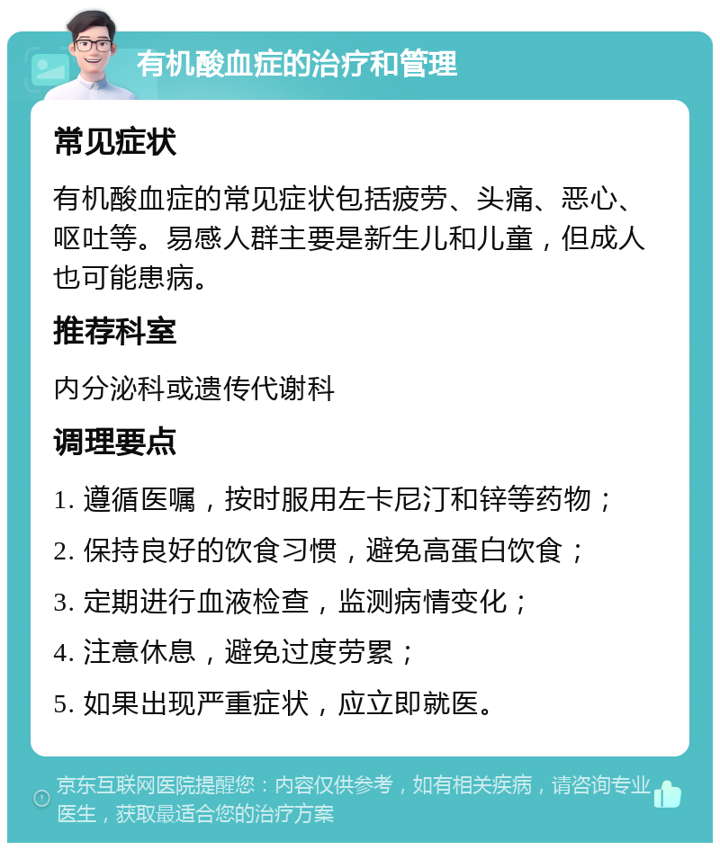 有机酸血症的治疗和管理 常见症状 有机酸血症的常见症状包括疲劳、头痛、恶心、呕吐等。易感人群主要是新生儿和儿童，但成人也可能患病。 推荐科室 内分泌科或遗传代谢科 调理要点 1. 遵循医嘱，按时服用左卡尼汀和锌等药物； 2. 保持良好的饮食习惯，避免高蛋白饮食； 3. 定期进行血液检查，监测病情变化； 4. 注意休息，避免过度劳累； 5. 如果出现严重症状，应立即就医。