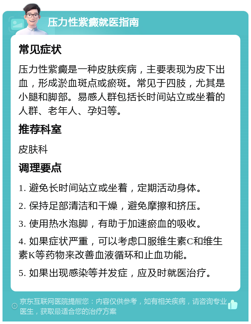 压力性紫癜就医指南 常见症状 压力性紫癜是一种皮肤疾病，主要表现为皮下出血，形成淤血斑点或瘀斑。常见于四肢，尤其是小腿和脚部。易感人群包括长时间站立或坐着的人群、老年人、孕妇等。 推荐科室 皮肤科 调理要点 1. 避免长时间站立或坐着，定期活动身体。 2. 保持足部清洁和干燥，避免摩擦和挤压。 3. 使用热水泡脚，有助于加速瘀血的吸收。 4. 如果症状严重，可以考虑口服维生素C和维生素K等药物来改善血液循环和止血功能。 5. 如果出现感染等并发症，应及时就医治疗。