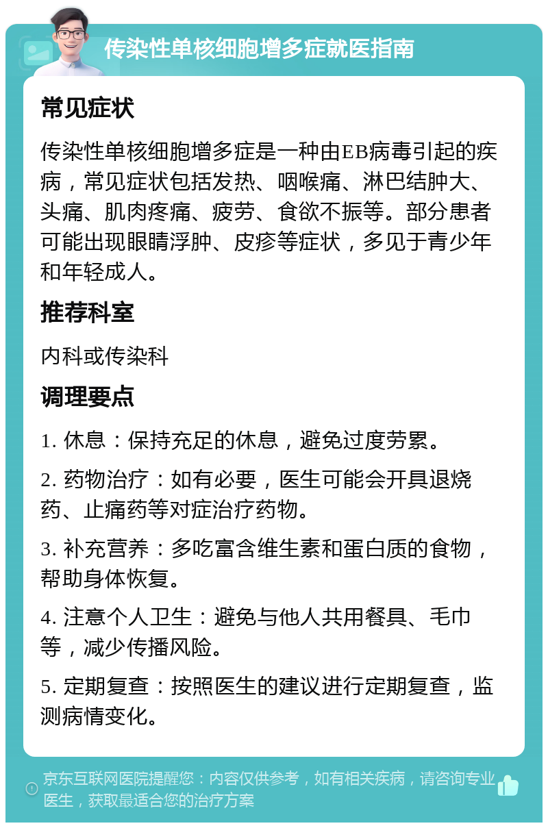 传染性单核细胞增多症就医指南 常见症状 传染性单核细胞增多症是一种由EB病毒引起的疾病，常见症状包括发热、咽喉痛、淋巴结肿大、头痛、肌肉疼痛、疲劳、食欲不振等。部分患者可能出现眼睛浮肿、皮疹等症状，多见于青少年和年轻成人。 推荐科室 内科或传染科 调理要点 1. 休息：保持充足的休息，避免过度劳累。 2. 药物治疗：如有必要，医生可能会开具退烧药、止痛药等对症治疗药物。 3. 补充营养：多吃富含维生素和蛋白质的食物，帮助身体恢复。 4. 注意个人卫生：避免与他人共用餐具、毛巾等，减少传播风险。 5. 定期复查：按照医生的建议进行定期复查，监测病情变化。