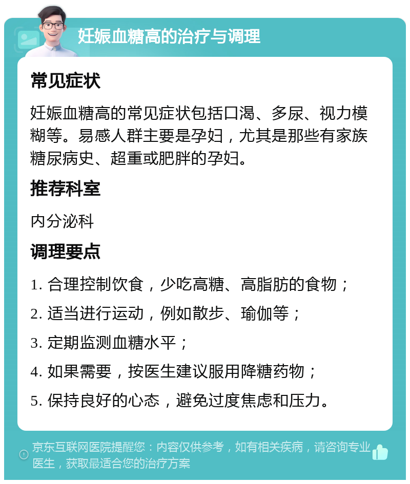 妊娠血糖高的治疗与调理 常见症状 妊娠血糖高的常见症状包括口渴、多尿、视力模糊等。易感人群主要是孕妇，尤其是那些有家族糖尿病史、超重或肥胖的孕妇。 推荐科室 内分泌科 调理要点 1. 合理控制饮食，少吃高糖、高脂肪的食物； 2. 适当进行运动，例如散步、瑜伽等； 3. 定期监测血糖水平； 4. 如果需要，按医生建议服用降糖药物； 5. 保持良好的心态，避免过度焦虑和压力。