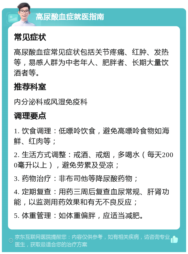 高尿酸血症就医指南 常见症状 高尿酸血症常见症状包括关节疼痛、红肿、发热等，易感人群为中老年人、肥胖者、长期大量饮酒者等。 推荐科室 内分泌科或风湿免疫科 调理要点 1. 饮食调理：低嘌呤饮食，避免高嘌呤食物如海鲜、红肉等； 2. 生活方式调整：戒酒、戒烟，多喝水（每天2000毫升以上），避免劳累及受凉； 3. 药物治疗：非布司他等降尿酸药物； 4. 定期复查：用药三周后复查血尿常规、肝肾功能，以监测用药效果和有无不良反应； 5. 体重管理：如体重偏胖，应适当减肥。