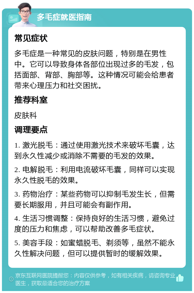 多毛症就医指南 常见症状 多毛症是一种常见的皮肤问题，特别是在男性中。它可以导致身体各部位出现过多的毛发，包括面部、背部、胸部等。这种情况可能会给患者带来心理压力和社交困扰。 推荐科室 皮肤科 调理要点 1. 激光脱毛：通过使用激光技术来破坏毛囊，达到永久性减少或消除不需要的毛发的效果。 2. 电解脱毛：利用电流破坏毛囊，同样可以实现永久性脱毛的效果。 3. 药物治疗：某些药物可以抑制毛发生长，但需要长期服用，并且可能会有副作用。 4. 生活习惯调整：保持良好的生活习惯，避免过度的压力和焦虑，可以帮助改善多毛症状。 5. 美容手段：如蜜蜡脱毛、剃须等，虽然不能永久性解决问题，但可以提供暂时的缓解效果。