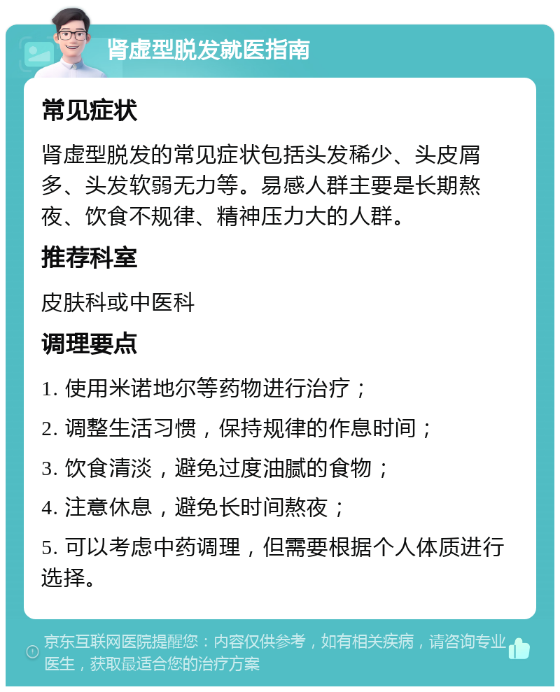 肾虚型脱发就医指南 常见症状 肾虚型脱发的常见症状包括头发稀少、头皮屑多、头发软弱无力等。易感人群主要是长期熬夜、饮食不规律、精神压力大的人群。 推荐科室 皮肤科或中医科 调理要点 1. 使用米诺地尔等药物进行治疗； 2. 调整生活习惯，保持规律的作息时间； 3. 饮食清淡，避免过度油腻的食物； 4. 注意休息，避免长时间熬夜； 5. 可以考虑中药调理，但需要根据个人体质进行选择。