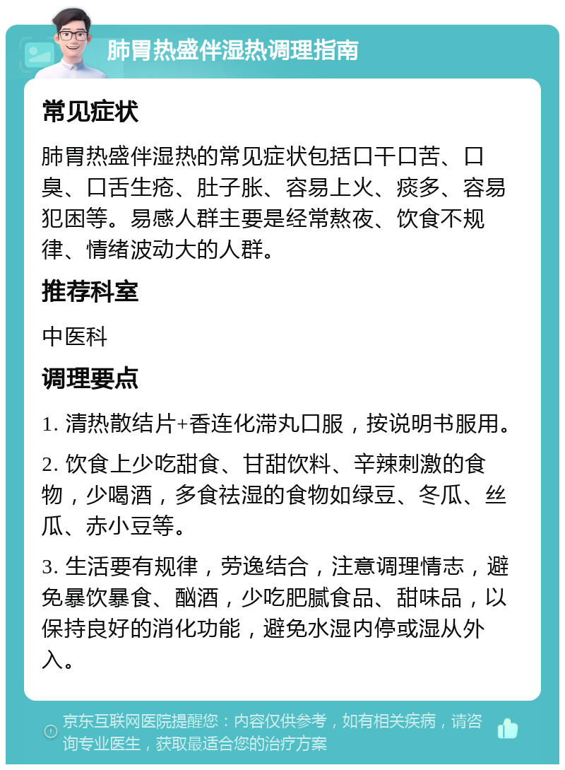 肺胃热盛伴湿热调理指南 常见症状 肺胃热盛伴湿热的常见症状包括口干口苦、口臭、口舌生疮、肚子胀、容易上火、痰多、容易犯困等。易感人群主要是经常熬夜、饮食不规律、情绪波动大的人群。 推荐科室 中医科 调理要点 1. 清热散结片+香连化滞丸口服，按说明书服用。 2. 饮食上少吃甜食、甘甜饮料、辛辣刺激的食物，少喝酒，多食祛湿的食物如绿豆、冬瓜、丝瓜、赤小豆等。 3. 生活要有规律，劳逸结合，注意调理情志，避免暴饮暴食、酗酒，少吃肥腻食品、甜味品，以保持良好的消化功能，避免水湿内停或湿从外入。